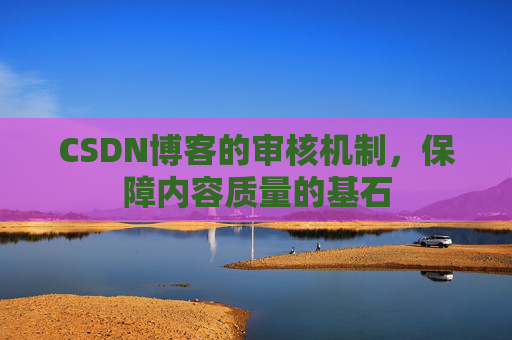CSDN博客的审核机制,保障内容质量的基石 CSDN博客的审核机制,保障内容质量的基石